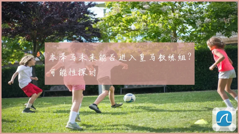 本泽马未来能否进入皇马教练组?可能性探讨