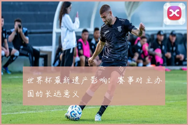 世界杯最新遗产影响:赛事对主办国的长远意义