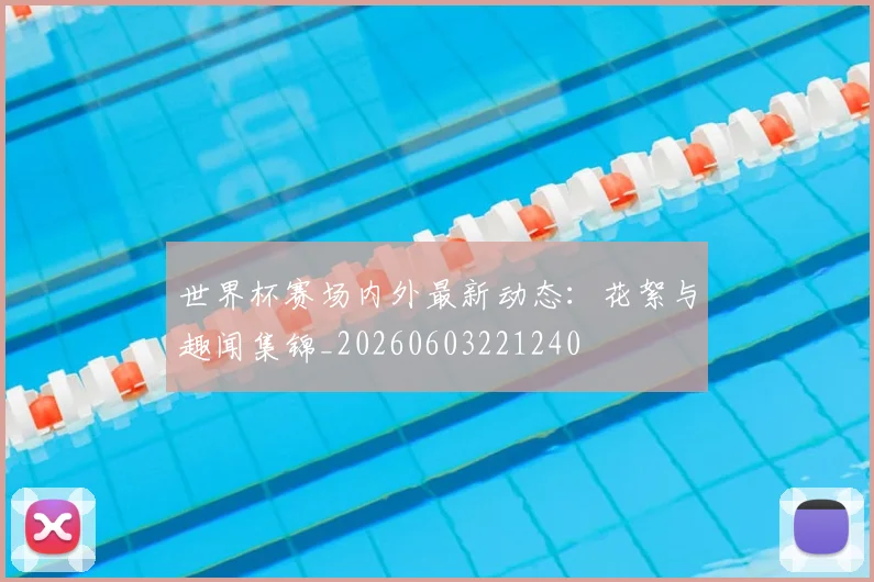 世界杯赛场内外最新动态:花絮与趣闻集锦_20260603221240