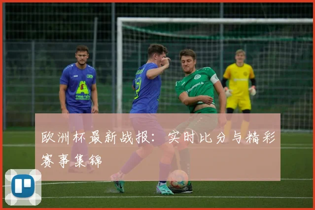 欧洲杯最新战报：实时比分与精彩赛事集锦